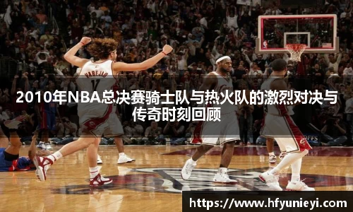 2010年NBA总决赛骑士队与热火队的激烈对决与传奇时刻回顾